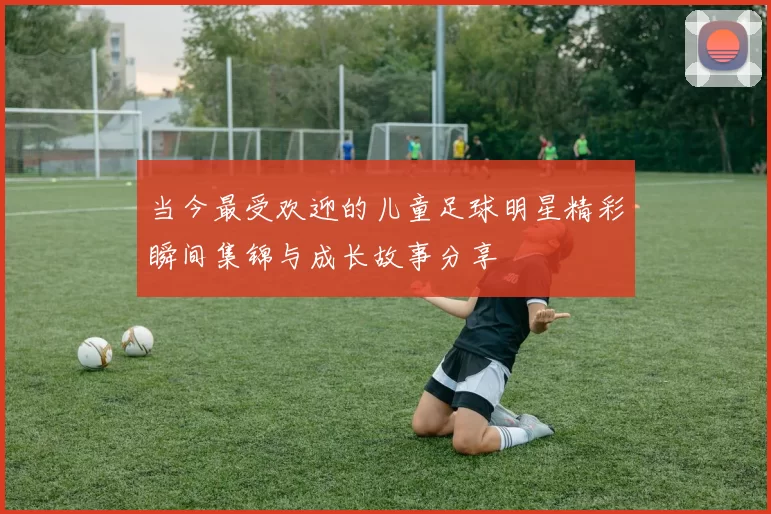 当今最受欢迎的儿童足球明星精彩瞬间集锦与成长故事分享