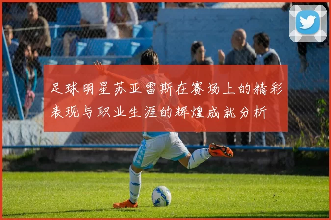 足球明星苏亚雷斯在赛场上的精彩表现与职业生涯的辉煌成就分析
