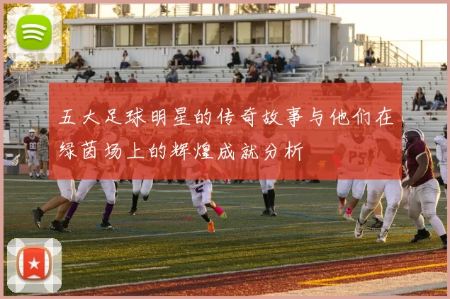 五大足球明星的传奇故事与他们在绿茵场上的辉煌成就分析