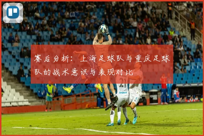 赛后分析：上海足球队与重庆足球队的战术意识与表现对比