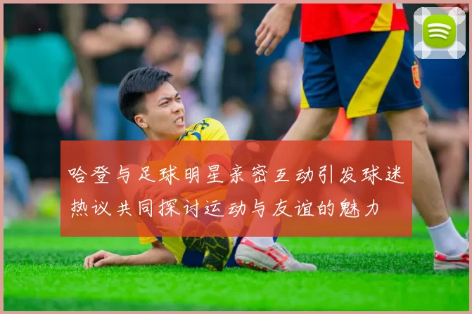 哈登与足球明星亲密互动引发球迷热议共同探讨运动与友谊的魅力