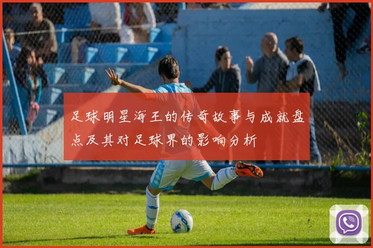 足球明星海王的传奇故事与成就盘点及其对足球界的影响分析