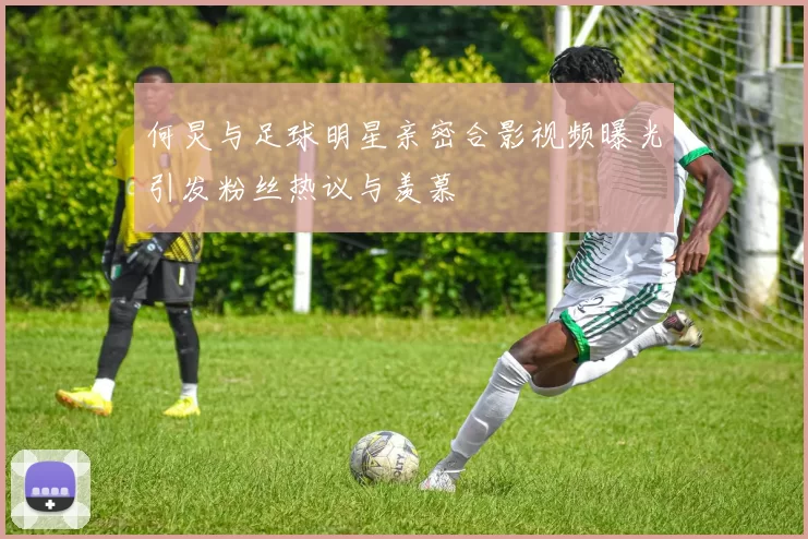 何炅与足球明星亲密合影视频曝光引发粉丝热议与羡慕