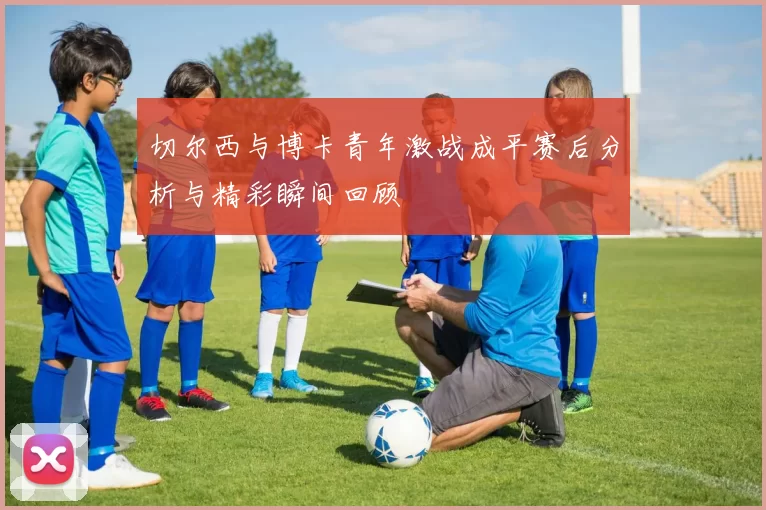 切尔西与博卡青年激战成平赛后分析与精彩瞬间回顾
