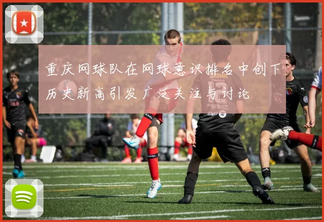 重庆网球队在网球意识排名中创下历史新高引发广泛关注与讨论