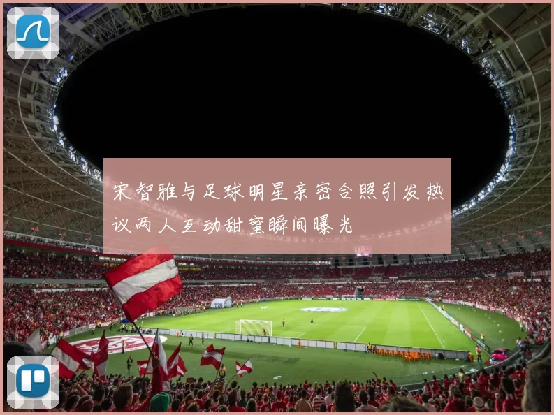 宋智雅与足球明星亲密合照引发热议两人互动甜蜜瞬间曝光