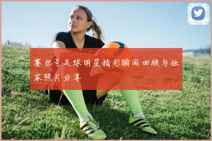 赛尔号足球明星精彩瞬间回顾与独家照片分享