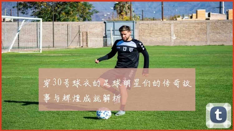 穿30号球衣的足球明星们的传奇故事与辉煌成就解析