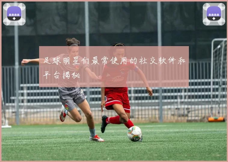 足球明星们最常使用的社交软件和平台揭秘