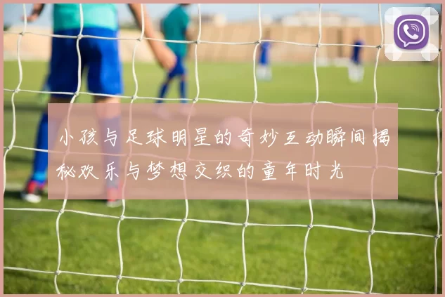 小孩与足球明星的奇妙互动瞬间揭秘欢乐与梦想交织的童年时光