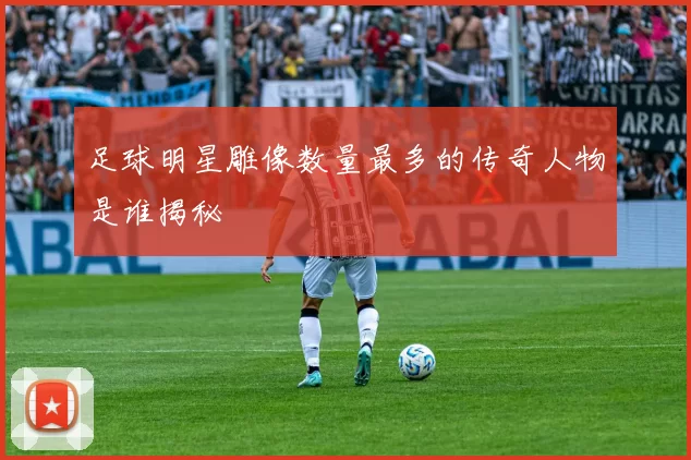 足球明星雕像数量最多的传奇人物是谁揭秘