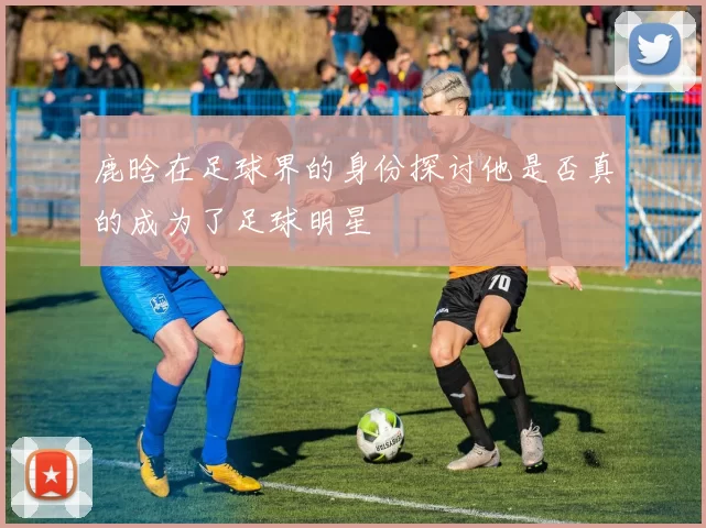 鹿晗在足球界的身份探讨他是否真的成为了足球明星