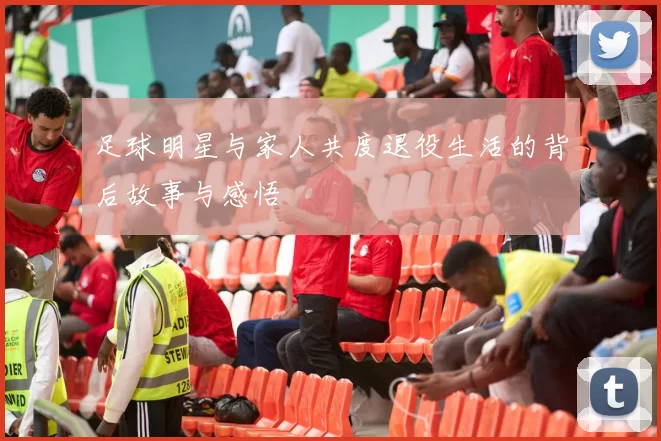 足球明星与家人共度退役生活的背后故事与感悟