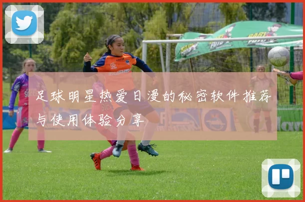 足球明星热爱日漫的秘密软件推荐与使用体验分享