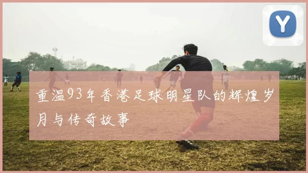 重温93年香港足球明星队的辉煌岁月与传奇故事