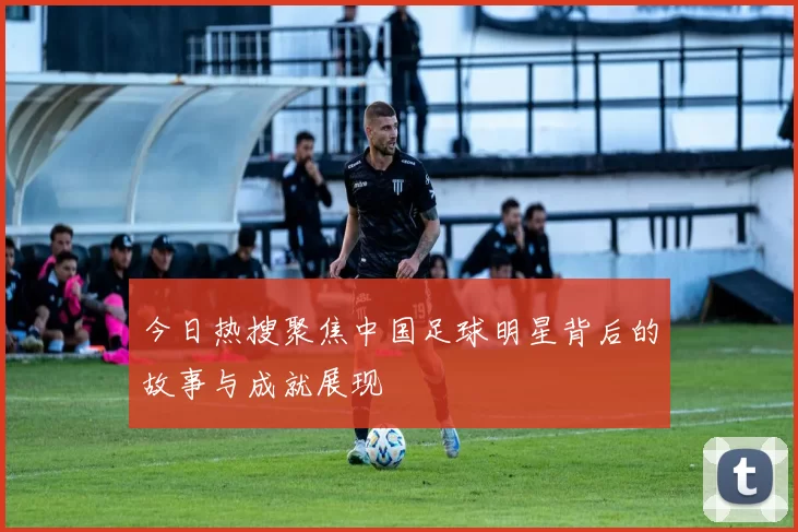 今日热搜聚焦中国足球明星背后的故事与成就展现