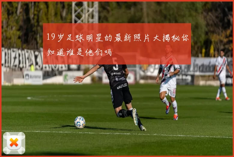 19岁足球明星的最新照片大揭秘你知道谁是他们吗