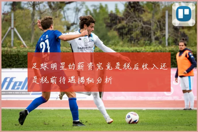 足球明星的薪资究竟是税后收入还是税前待遇揭秘分析