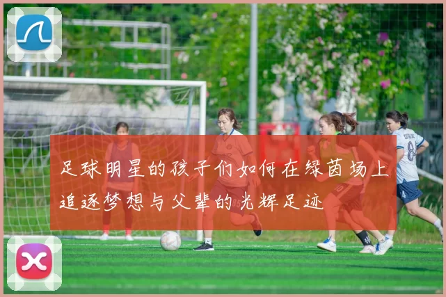 足球明星的孩子们如何在绿茵场上追逐梦想与父辈的光辉足迹