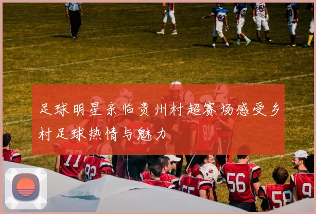 足球明星亲临贵州村超赛场感受乡村足球热情与魅力