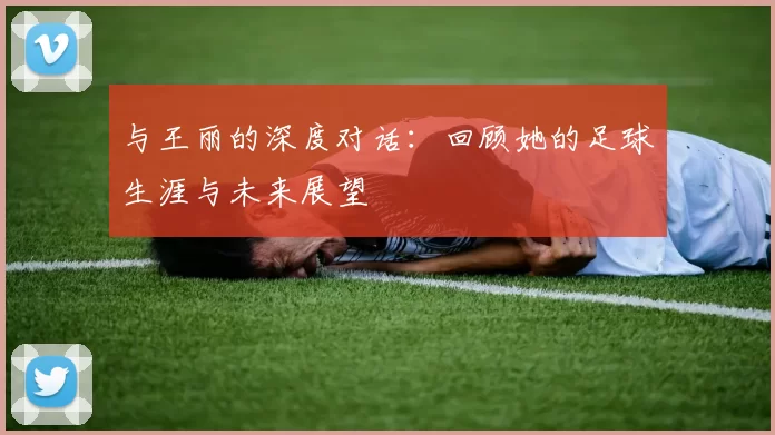 与王丽的深度对话：回顾她的足球生涯与未来展望