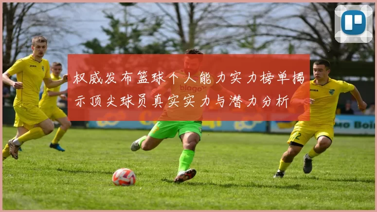 权威发布篮球个人能力实力榜单揭示顶尖球员真实实力与潜力分析