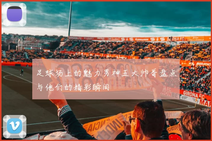 足球场上的魅力男神五大帅哥盘点与他们的精彩瞬间