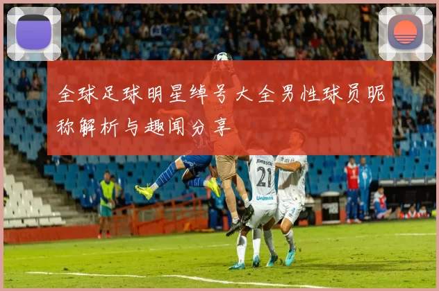 全球足球明星绰号大全男性球员昵称解析与趣闻分享