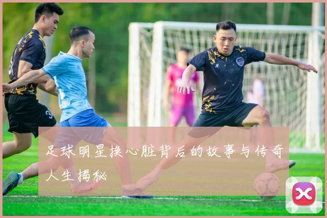 足球明星换心脏背后的故事与传奇人生揭秘