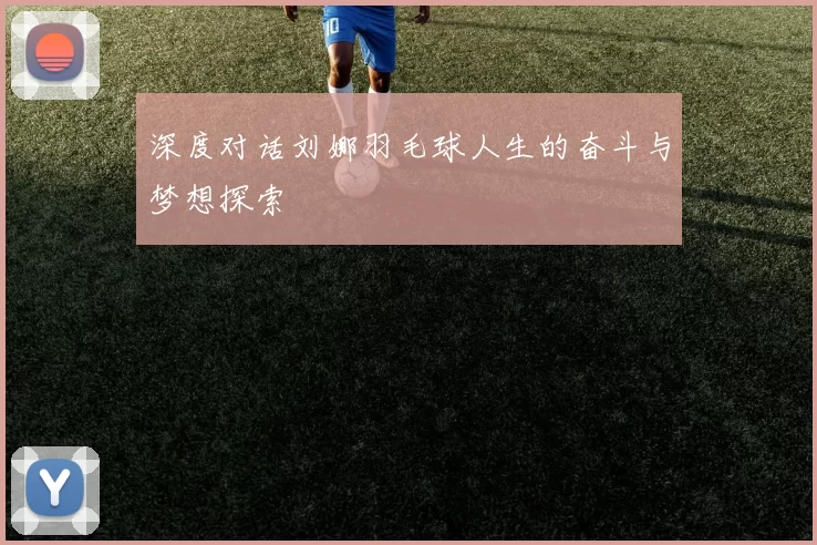 深度对话刘娜羽毛球人生的奋斗与梦想探索