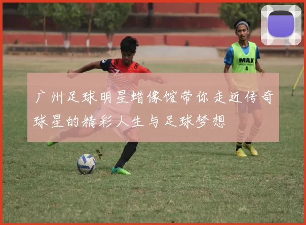 广州足球明星蜡像馆带你走近传奇球星的精彩人生与足球梦想