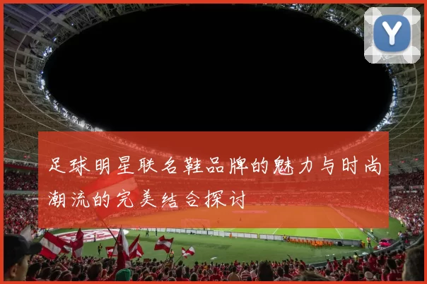 足球明星联名鞋品牌的魅力与时尚潮流的完美结合探讨
