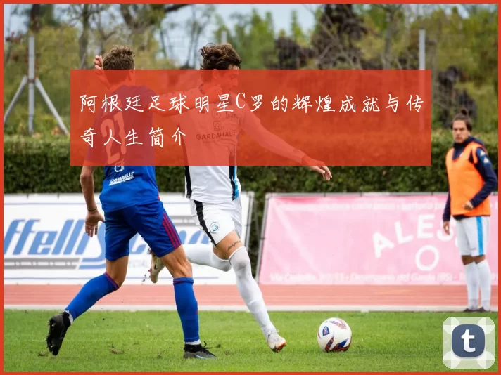 阿根廷足球明星C罗的辉煌成就与传奇人生简介