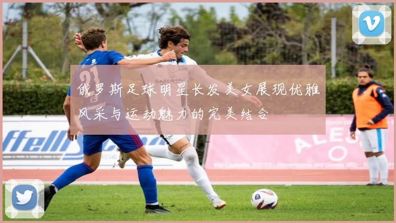 俄罗斯足球明星长发美女展现优雅风采与运动魅力的完美结合