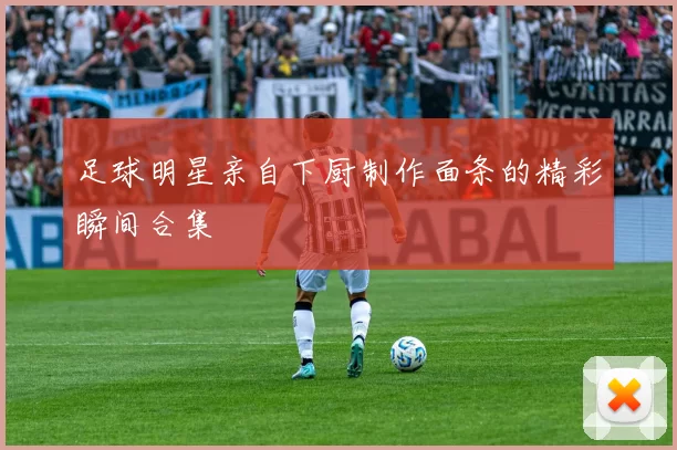 足球明星亲自下厨制作面条的精彩瞬间合集