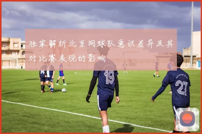 独家解析北京网球队意识差异及其对比赛表现的影响