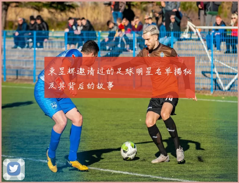 束昱辉邀请过的足球明星名单揭秘及其背后的故事