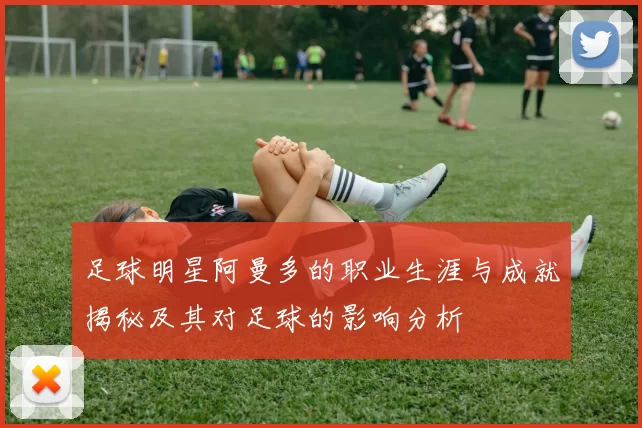 足球明星阿曼多的职业生涯与成就揭秘及其对足球的影响分析