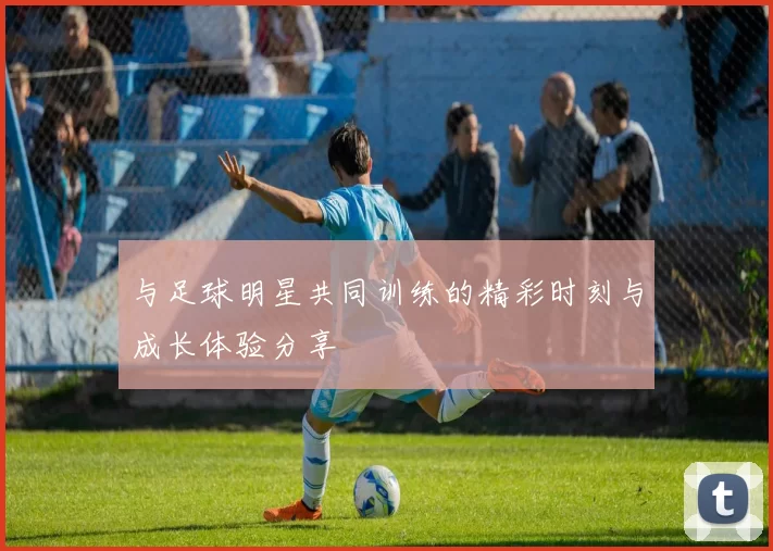 与足球明星共同训练的精彩时刻与成长体验分享