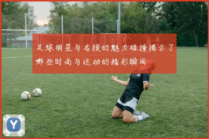足球明星与名模的魅力碰撞揭示了哪些时尚与运动的精彩瞬间
