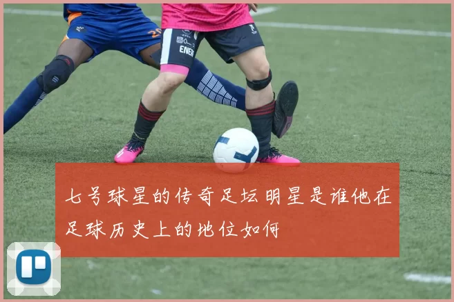 七号球星的传奇足坛明星是谁他在足球历史上的地位如何