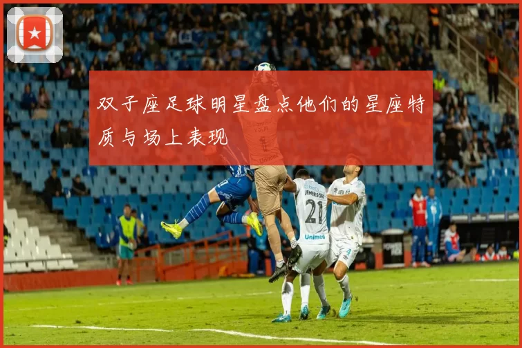 双子座足球明星盘点他们的星座特质与场上表现