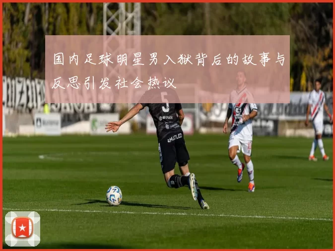 国内足球明星男入狱背后的故事与反思引发社会热议