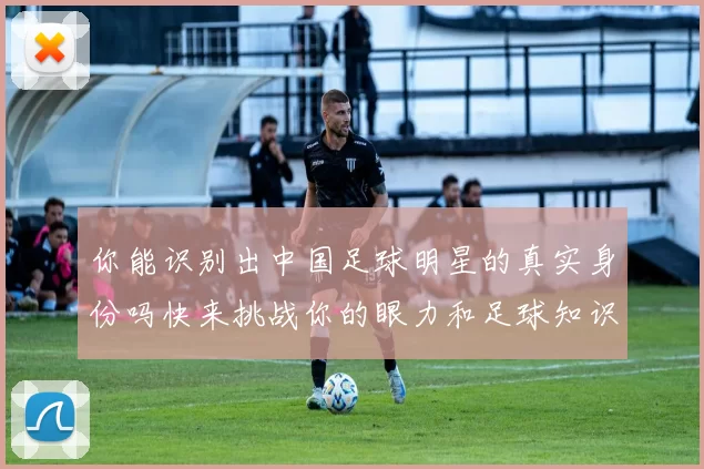 你能识别出中国足球明星的真实身份吗快来挑战你的眼力和足球知识吧