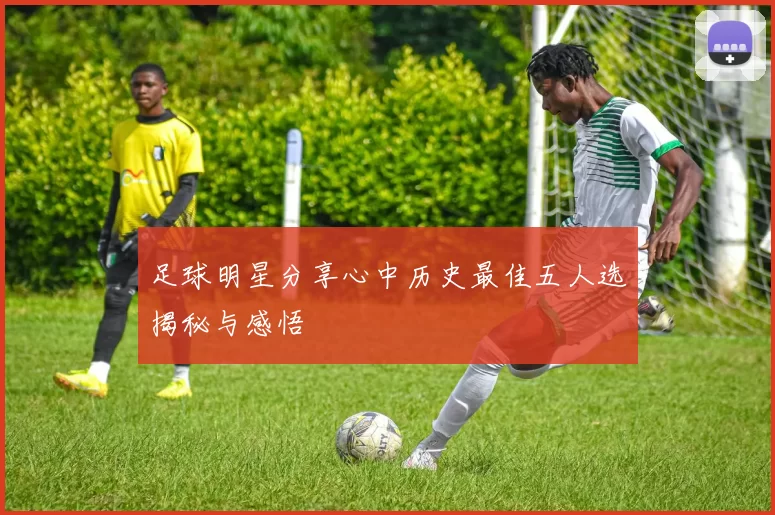 足球明星分享心中历史最佳五人选揭秘与感悟