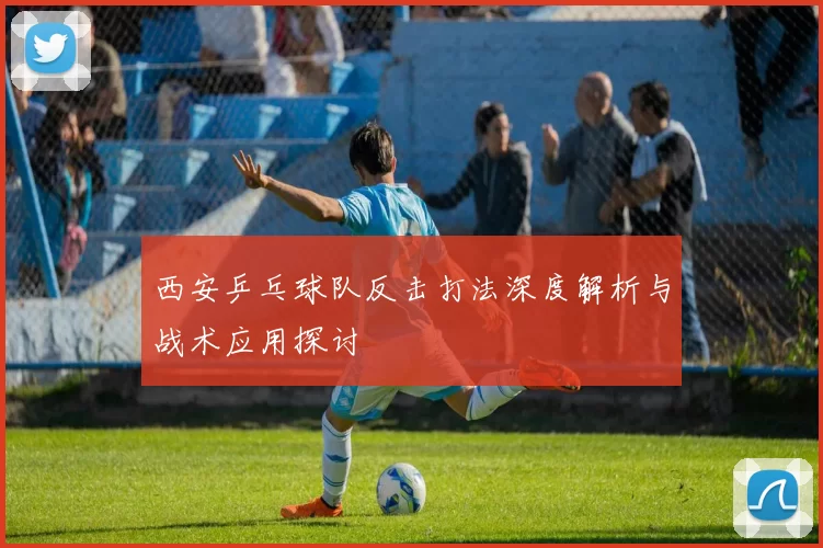 西安乒乓球队反击打法深度解析与战术应用探讨