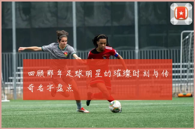 回顾那年足球明星的璀璨时刻与传奇名字盘点