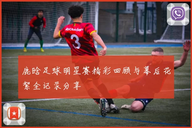 鹿晗足球明星赛精彩回顾与幕后花絮全记录分享