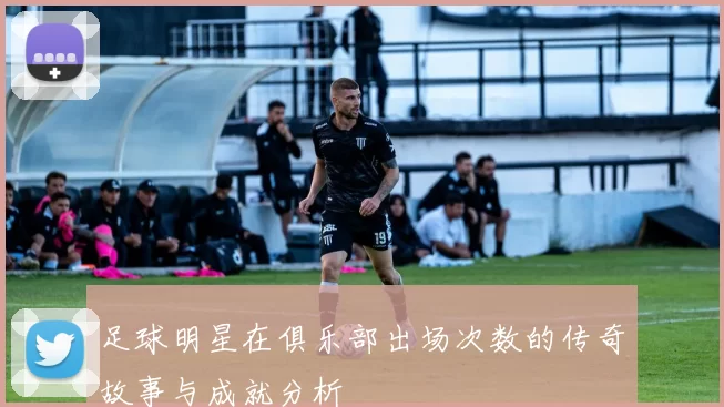 足球明星在俱乐部出场次数的传奇故事与成就分析