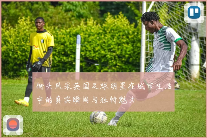 街头风采英国足球明星在城市生活中的真实瞬间与独特魅力